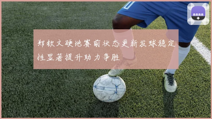 郑钦文硬地赛前状态更新发球稳定性显著提升助力争胜
